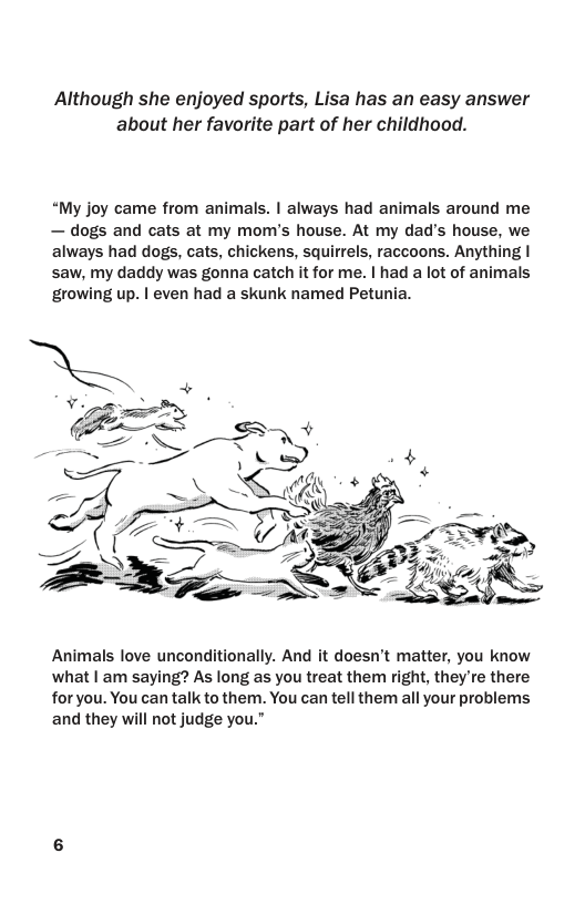 Although she enjoyed sports, Lisa has an easy answer about her favorite part of her childhood.  “My joy came from animals. | always had animals around me — dogs and cats at my mom’s house. At my dad’s house, we always had dogs, cats, chickens, squirrels, raccoons. Anything | saw, my daddy was gonna catch it for me. | had a lot of animals growing up. | even had a skunk named Petunia.  Animals love unconditionally. And it doesn’t matter, you know what | am saying? As long as you treat them right, they’re there for you. You can talk to them. You can tell them all your problems and they will not judge you.” 